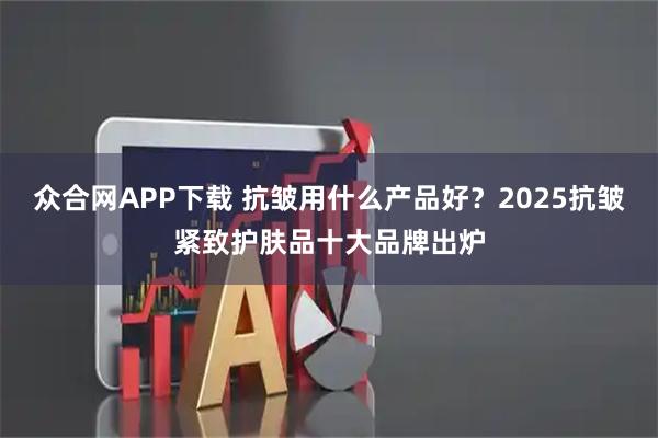 众合网APP下载 抗皱用什么产品好？2025抗皱紧致护肤品十大品牌出炉