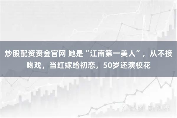 炒股配资资金官网 她是“江南第一美人”，从不接吻戏，当红嫁给初恋，50岁还演校花