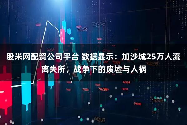 股米网配资公司平台 数据显示：加沙城25万人流离失所，战争下的废墟与人祸