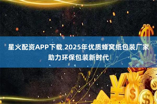 星火配资APP下载 2025年优质蜂窝纸包装厂家助力环保包装新时代