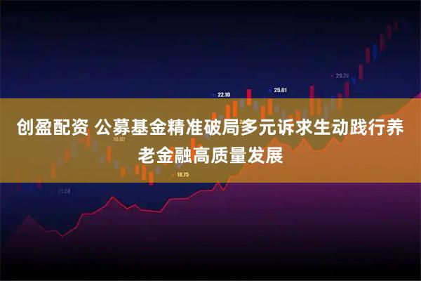 创盈配资 公募基金精准破局多元诉求生动践行养老金融高质量发展