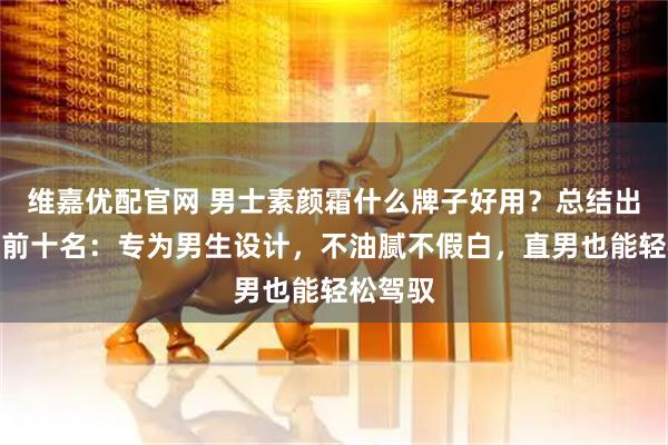 维嘉优配官网 男士素颜霜什么牌子好用？总结出排行榜前十名：专为男生设计，不油腻不假白，直男也能轻松驾驭