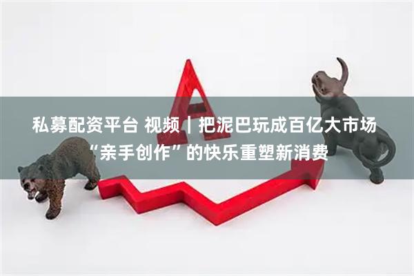 私募配资平台 视频｜把泥巴玩成百亿大市场 “亲手创作”的快乐重塑新消费